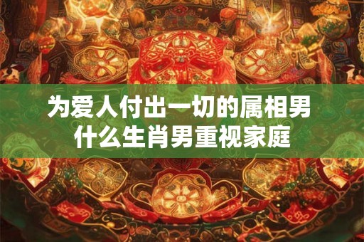 为爱人付出一切的属相男 什么生肖男重视家庭