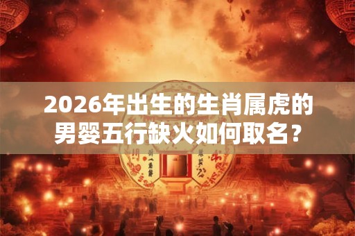 2026年出生的生肖属虎的男婴五行缺火如何取名？