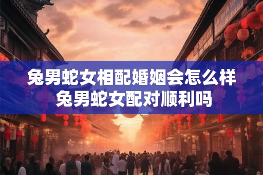 兔男蛇女相配婚姻会怎么样 兔男蛇女配对顺利吗