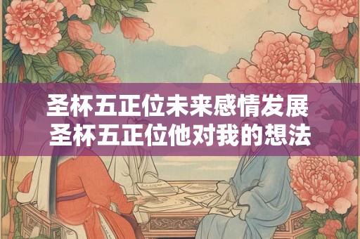 圣杯五正位未来感情发展 圣杯五正位他对我的想法 圣杯五正位未来感情发展 圣杯五正位他对我的想法