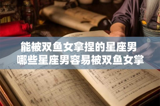 能被双鱼女拿捏的星座男 哪些星座男容易被双鱼女掌控