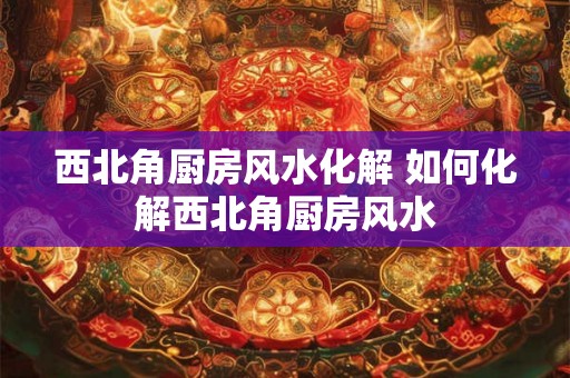 西北角厨房风水化解 如何化解西北角厨房风水