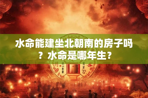 水命能建坐北朝南的房子吗？水命是哪年生？