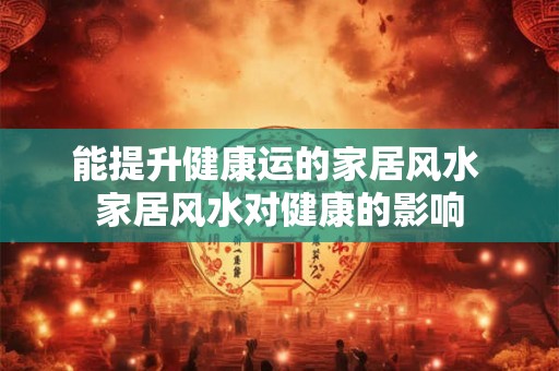 能提升健康运的家居风水 家居风水对健康的影响 能提升健康运的家居风水 家居风水对健康的影响