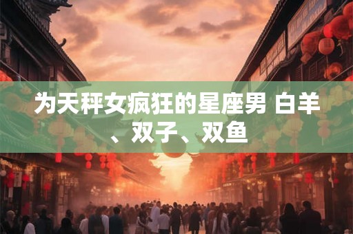 为天秤女疯狂的星座男 白羊、双子、双鱼