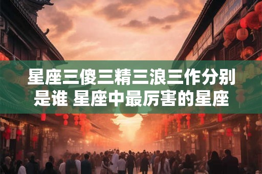 星座三傻三精三浪三作分别是谁 星座中最厉害的星座