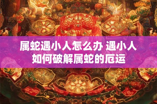 属蛇遇小人怎么办 遇小人如何破解属蛇的厄运