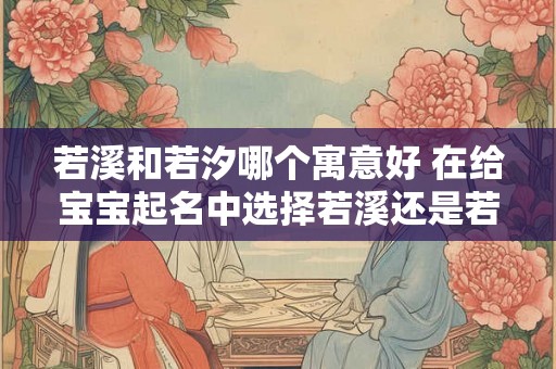 若溪和若汐哪个寓意好 在给宝宝起名中选择若溪还是若汐寓意更好 若溪和若汐哪个寓意好 在给宝宝起名中选择若溪还是若汐寓意更好