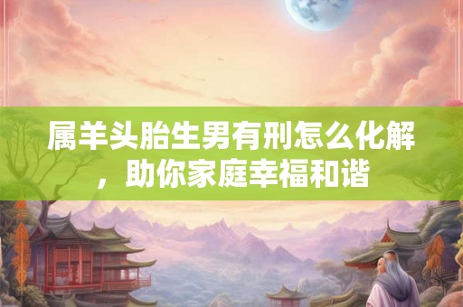 属羊头胎生男有刑怎么化解,助你家庭幸福和谐 属羊头胎生男有刑怎么化解,助你家庭幸福和谐