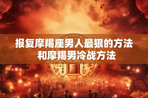 报复摩羯座男人最狠的方法  和摩羯男冷战方法