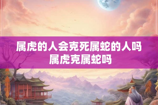 属虎的人会克死属蛇的人吗 属虎克属蛇吗