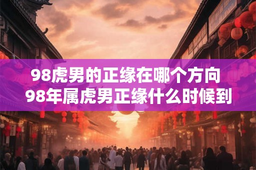 98虎男的正缘在哪个方向 98年属虎男正缘什么时候到 98虎男的正缘在哪个方向 98年属虎男正缘什么时候到