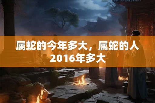 属蛇的今年多大，属蛇的人2016年多大