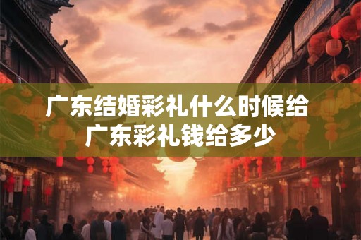 广东结婚彩礼什么时候给 广东彩礼钱给多少 广东结婚彩礼什么时候给 广东彩礼钱给多少
