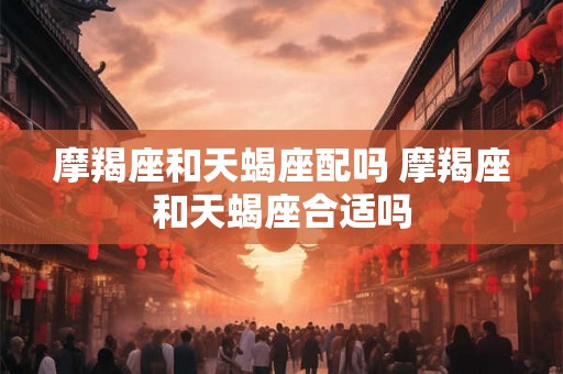 摩羯座和天蝎座配吗 摩羯座和天蝎座合适吗 摩羯座和天蝎座配吗 摩羯座和天蝎座合适吗