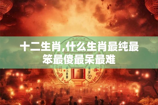 十二生肖,什么生肖最纯最笨最傻最呆最难