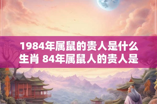 1984年属鼠的贵人是什么生肖 84年属鼠人的贵人是谁