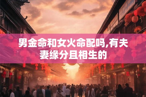 男金命和女火命配吗,有夫妻缘分且相生的 男金命和女火命配吗,有夫妻缘分且相生的