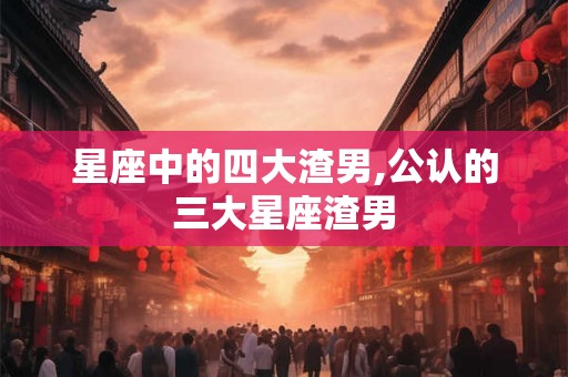星座中的四大渣男,公认的三大星座渣男