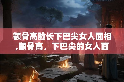 颧骨高脸长下巴尖女人面相,颧骨高，下巴尖的女人面相分析