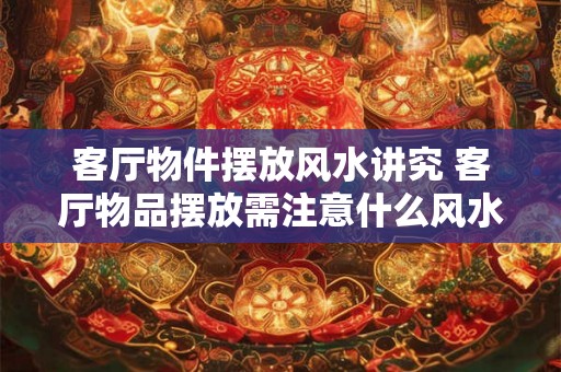 客厅物件摆放风水讲究 客厅物品摆放需注意什么风水