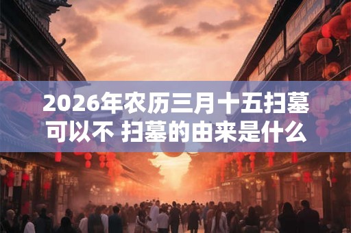 2026年农历三月十五扫墓可以不 扫墓的由来是什么 2026年农历三月十五扫墓可以不 扫墓的由来是什么