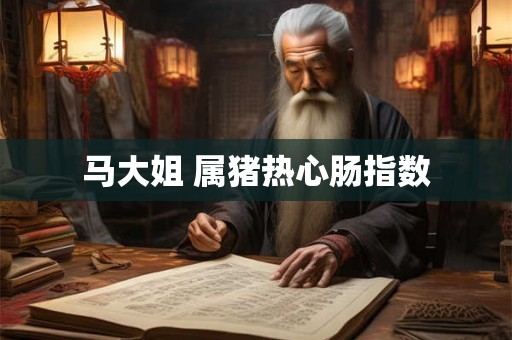 马大姐 属猪热心肠指数 马大姐 属猪热心肠指数