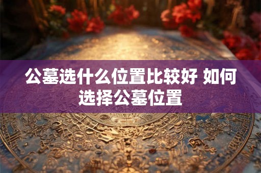 公墓选什么位置比较好 如何选择公墓位置
