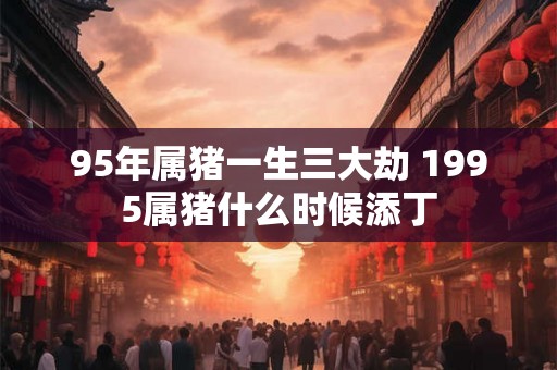 95年属猪一生三大劫 1995属猪什么时候添丁
