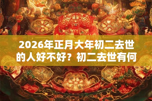 2026年正月大年初二去世的人好不好?初二去世有何说法? 2026年正月大年初二去世的人好不好?初二去世有何说法?