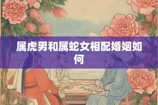 属虎男和属蛇女相配婚姻如何 属虎男和属蛇女相配婚姻如何