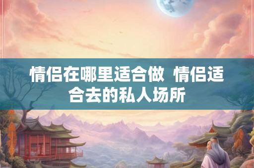 情侣在哪里适合做  情侣适合去的私人场所