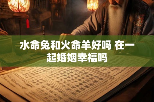 水命兔和火命羊好吗 在一起婚姻幸福吗 水命兔和火命羊好吗 在一起婚姻幸福吗