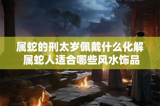 属蛇的刑太岁佩戴什么化解 属蛇人适合哪些风水饰品