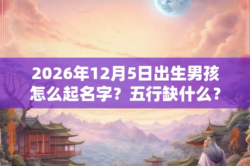 2026年12月5日出生男孩怎么起名字？五行缺什么？