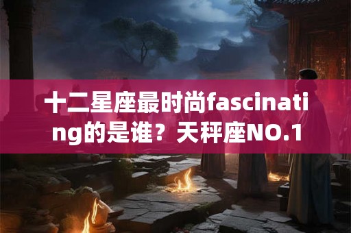 十二星座最时尚fascinating的是谁?天秤座NO.1 十二星座最时尚fascinating的是谁?天秤座NO.1