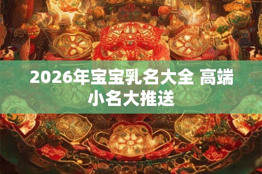 2026年宝宝乳名大全 高端小名大推送 2026年宝宝乳名大全 高端小名大推送