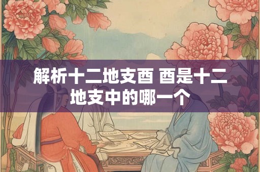 解析十二地支酉 酉是十二地支中的哪一个 解析十二地支酉 酉是十二地支中的哪一个