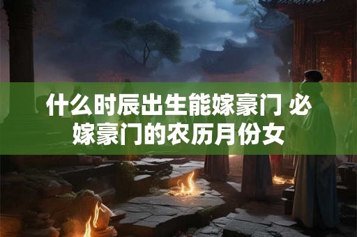 什么时辰出生能嫁豪门 必嫁豪门的农历月份女 什么时辰出生能嫁豪门 必嫁豪门的农历月份女