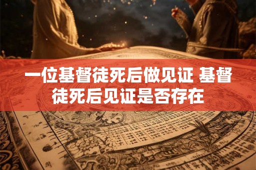 一位基督徒死后做见证 基督徒死后见证是否存在 一位基督徒死后做见证 基督徒死后见证是否存在