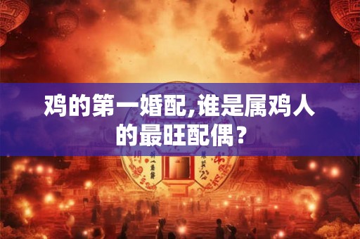 鸡的第一婚配,谁是属鸡人的最旺配偶? 鸡的第一婚配,谁是属鸡人的最旺配偶?