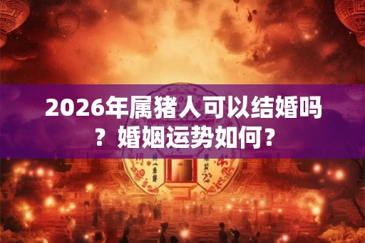 2026年属猪人可以结婚吗？婚姻运势如何？