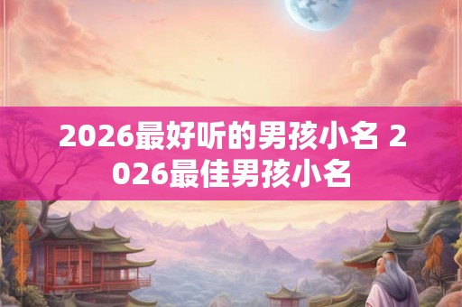 2026最好听的男孩小名 2026最佳男孩小名 2026最好听的男孩小名 2026最佳男孩小名