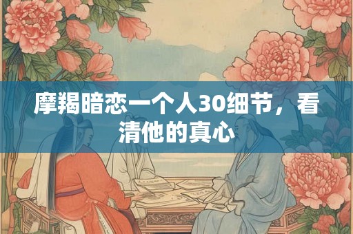 摩羯暗恋一个人30细节，看清他的真心