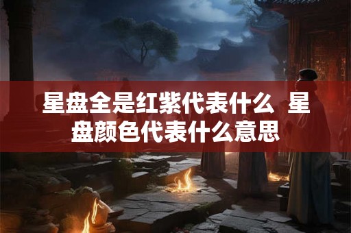 星盘全是红紫代表什么 星盘颜色代表什么意思 星盘全是红紫代表什么 星盘颜色代表什么意思