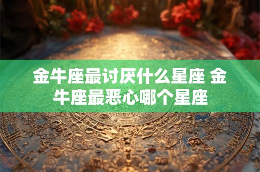 金牛座最讨厌什么星座 金牛座最恶心哪个星座