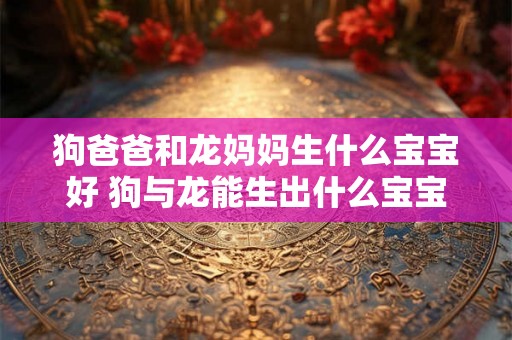 狗爸爸和龙妈妈生什么宝宝好 狗与龙能生出什么宝宝 狗爸爸和龙妈妈生什么宝宝好 狗与龙能生出什么宝宝