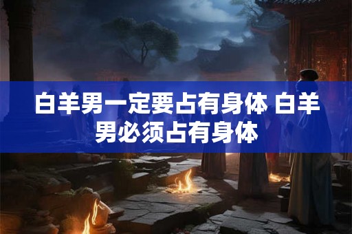 白羊男一定要占有身体 白羊男必须占有身体 白羊男一定要占有身体 白羊男必须占有身体