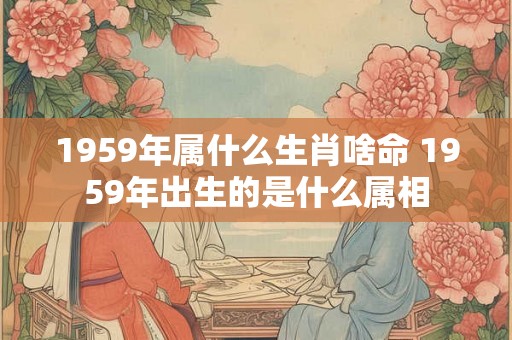 1959年属什么生肖啥命 1959年出生的是什么属相 1959年属什么生肖啥命 1959年出生的是什么属相