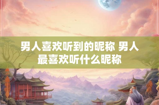 男人喜欢听到的昵称 男人最喜欢听什么昵称